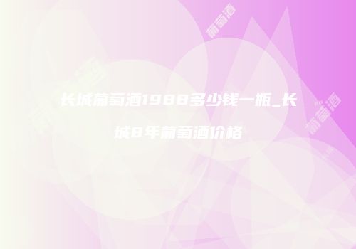 长城葡萄酒1988多少钱一瓶_长城8年葡萄酒价格