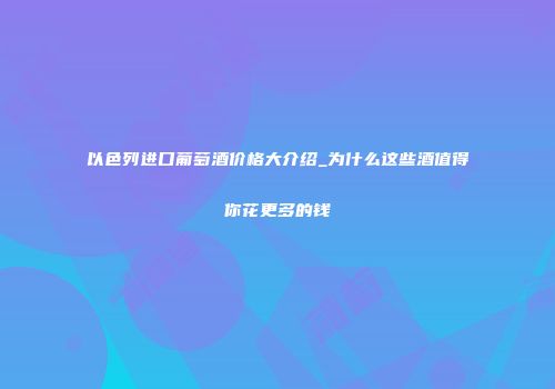 以色列进口葡萄酒价格大介绍_为什么这些酒值得你花更多的钱