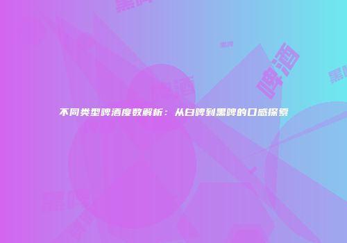 不同类型啤酒度数解析：从白啤到黑啤的口感探索