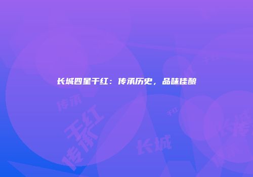 长城四星干红：传承历史，品味佳酿