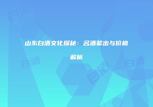 山东白酒文化探秘：名酒辈出与价格解析