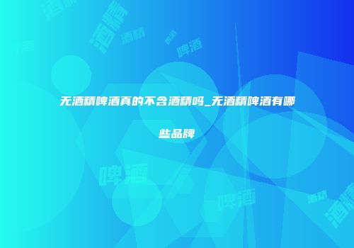 无酒精啤酒真的不含酒精吗_无酒精啤酒有哪些品牌