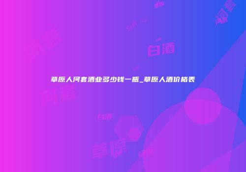 草原人河套酒业多少钱一瓶_草原人酒价格表