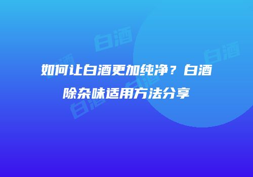 如何让白酒更加纯净？白酒除杂味适用方法分享