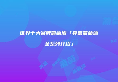 世界十大名牌葡萄酒「奔富葡萄酒全系列介绍」