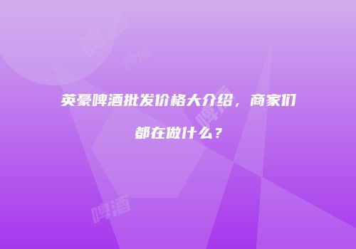 英豪啤酒批发价格大介绍，商家们都在做什么？
