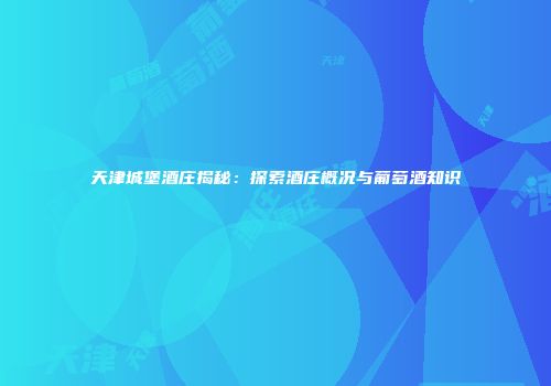 天津城堡酒庄揭秘：探索酒庄概况与葡萄酒知识
