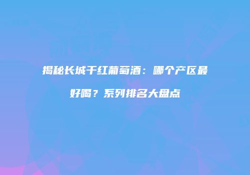 揭秘长城干红葡萄酒：哪个产区最好喝？系列排名大盘点
