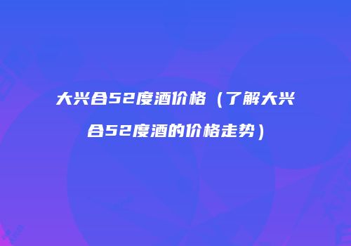 大兴合52度酒价格（了解大兴合52度酒的价格走势）