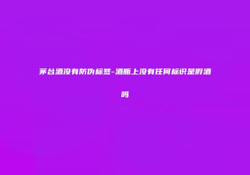 茅台酒没有防伪标签-酒瓶上没有任何标识是假酒吗