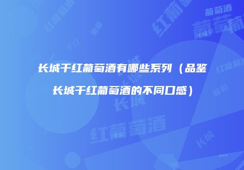 长城干红葡萄酒有哪些系列（品鉴长城干红葡萄酒的不同口感）