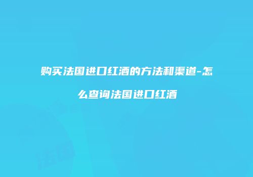 购买法国进口红酒的方法和渠道-怎么查询法国进口红酒