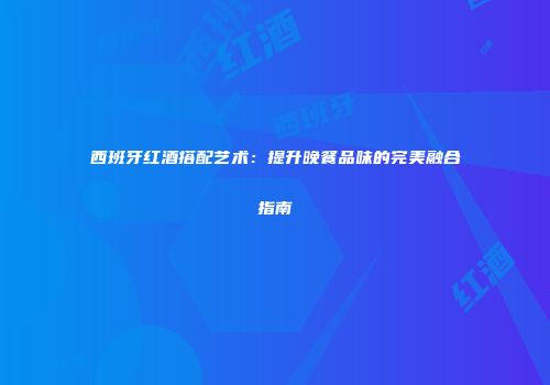 西班牙红酒搭配艺术：提升晚餐品味的完美融合指南