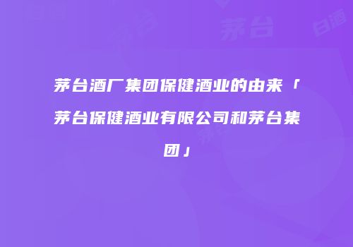 茅台酒厂集团保健酒业的由来「茅台保健酒业有限公司和茅台集团」