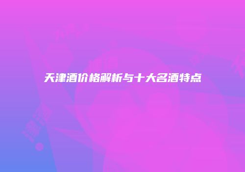天津酒价格解析与十大名酒特点