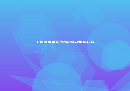 上海啤酒批发市场价格及选购方法