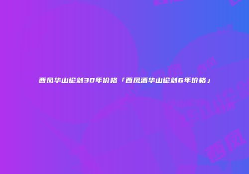 西凤华山论剑30年价格「西凤酒华山论剑6年价格」