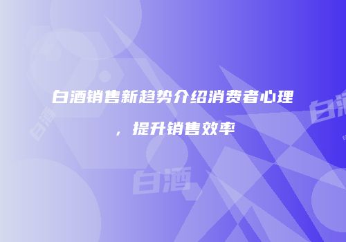 白酒销售新趋势介绍消费者心理，提升销售效率