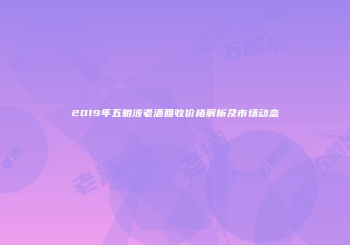 2019年五粮液老酒回收价格解析及市场动态