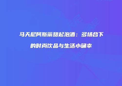 马天尼阿斯蒂甜起泡酒：多场合下的时尚饮品与生活小确幸