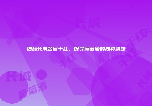 细品长城金冠干红，探寻葡萄酒的独特韵味