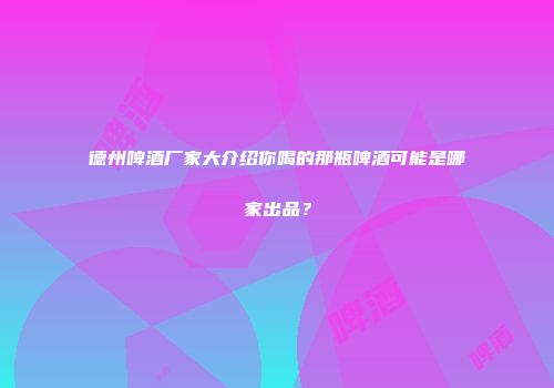 德州啤酒厂家大介绍你喝的那瓶啤酒可能是哪家出品？