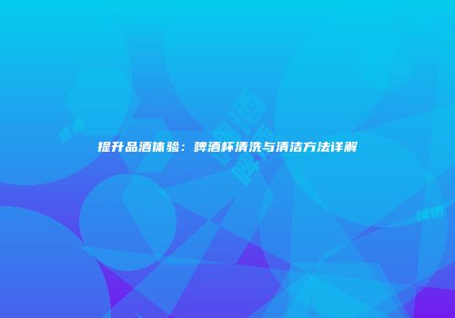 提升品酒体验：啤酒杯清洗与清洁方法详解