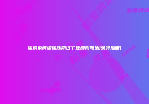 深粉象啤酒保质期过了还能喝吗(粉象啤酒苦)