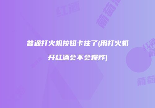 普通打火机按钮卡住了(用打火机开红酒会不会爆炸)