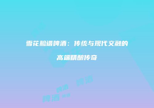 雪花脸谱啤酒：传统与现代交融的高端精酿传奇