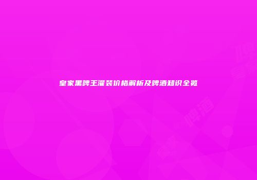 皇家黑啤王灌装价格解析及啤酒知识全览