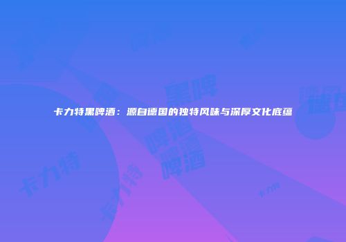 卡力特黑啤酒：源自德国的独特风味与深厚文化底蕴