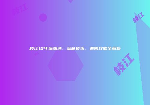 枝江10年陈酿酒：品味传统，选购攻略全解析