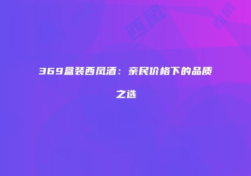 369盒装西凤酒：亲民价格下的品质之选