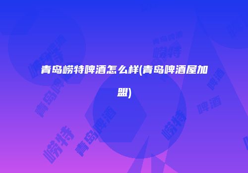 青岛崂特啤酒怎么样(青岛啤酒屋加盟)