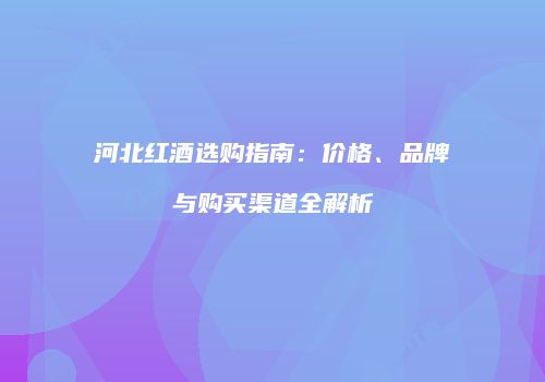 河北红酒选购指南：价格、品牌与购买渠道全解析
