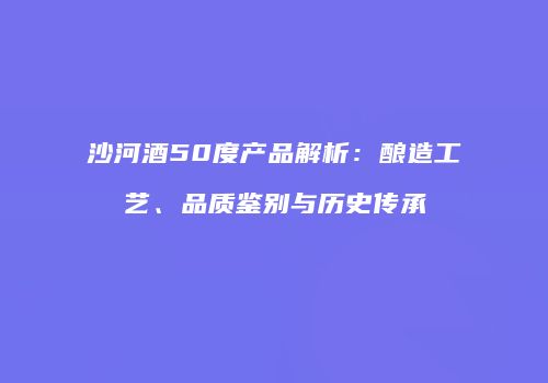 沙河酒50度产品解析：酿造工艺、品质鉴别与历史传承