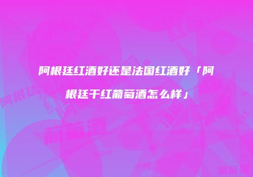 阿根廷红酒好还是法国红酒好「阿根廷干红葡萄酒怎么样」