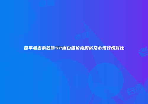 百年老窖紫砂装52度白酒价格解析及市场行情对比