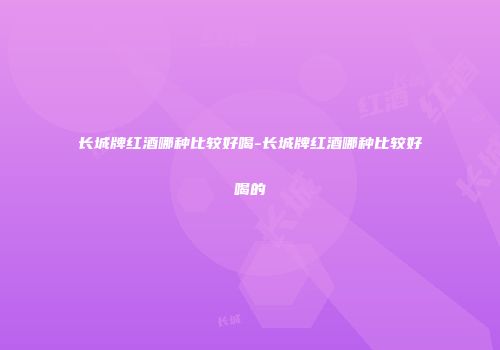 长城牌红酒哪种比较好喝-长城牌红酒哪种比较好喝的