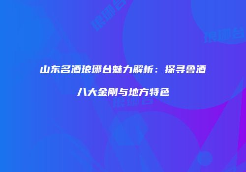 山东名酒琅琊台魅力解析：探寻鲁酒八大金刚与地方特色