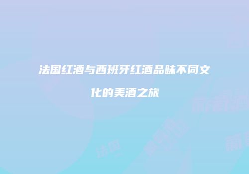 法国红酒与西班牙红酒品味不同文化的美酒之旅
