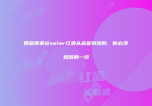 智利莫莱谷solar红酒从品鉴到选购，你必须知道的一切