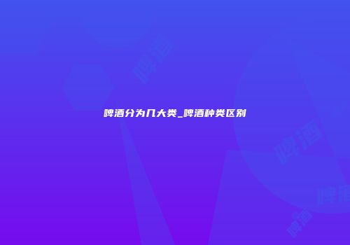 啤酒分为几大类_啤酒种类区别