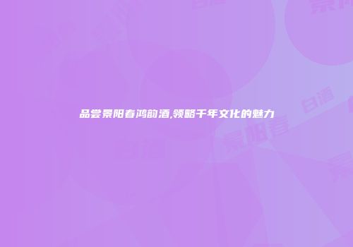 品尝景阳春鸿韵酒,领略千年文化的魅力