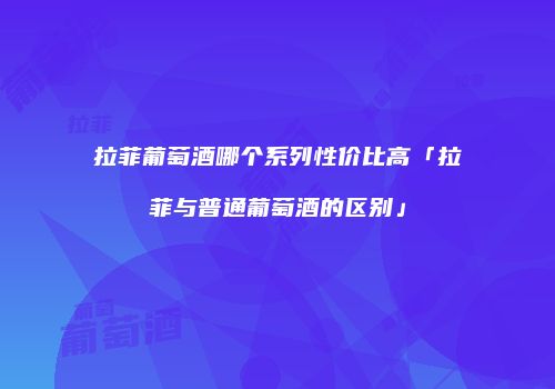 拉菲葡萄酒哪个系列性价比高「拉菲与普通葡萄酒的区别」