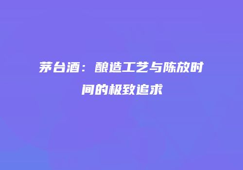 茅台酒：酿造工艺与陈放时间的极致追求