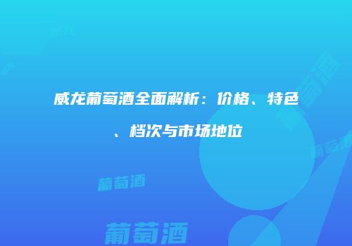 威龙葡萄酒全面解析：价格、特色、档次与市场地位