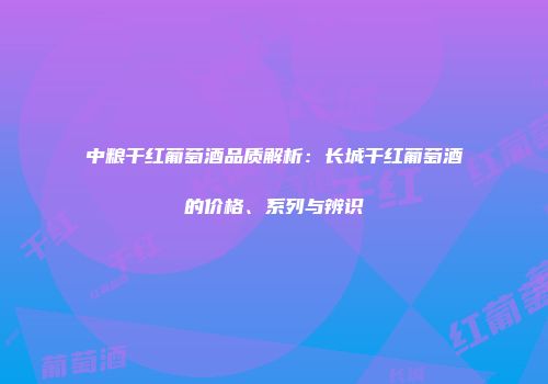 中粮干红葡萄酒品质解析：长城干红葡萄酒的价格、系列与辨识