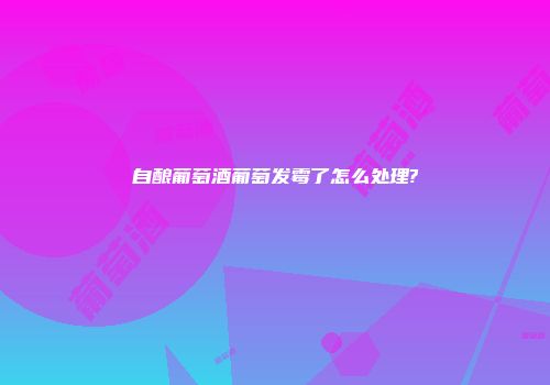 自酿葡萄酒葡萄发霉了怎么处理?